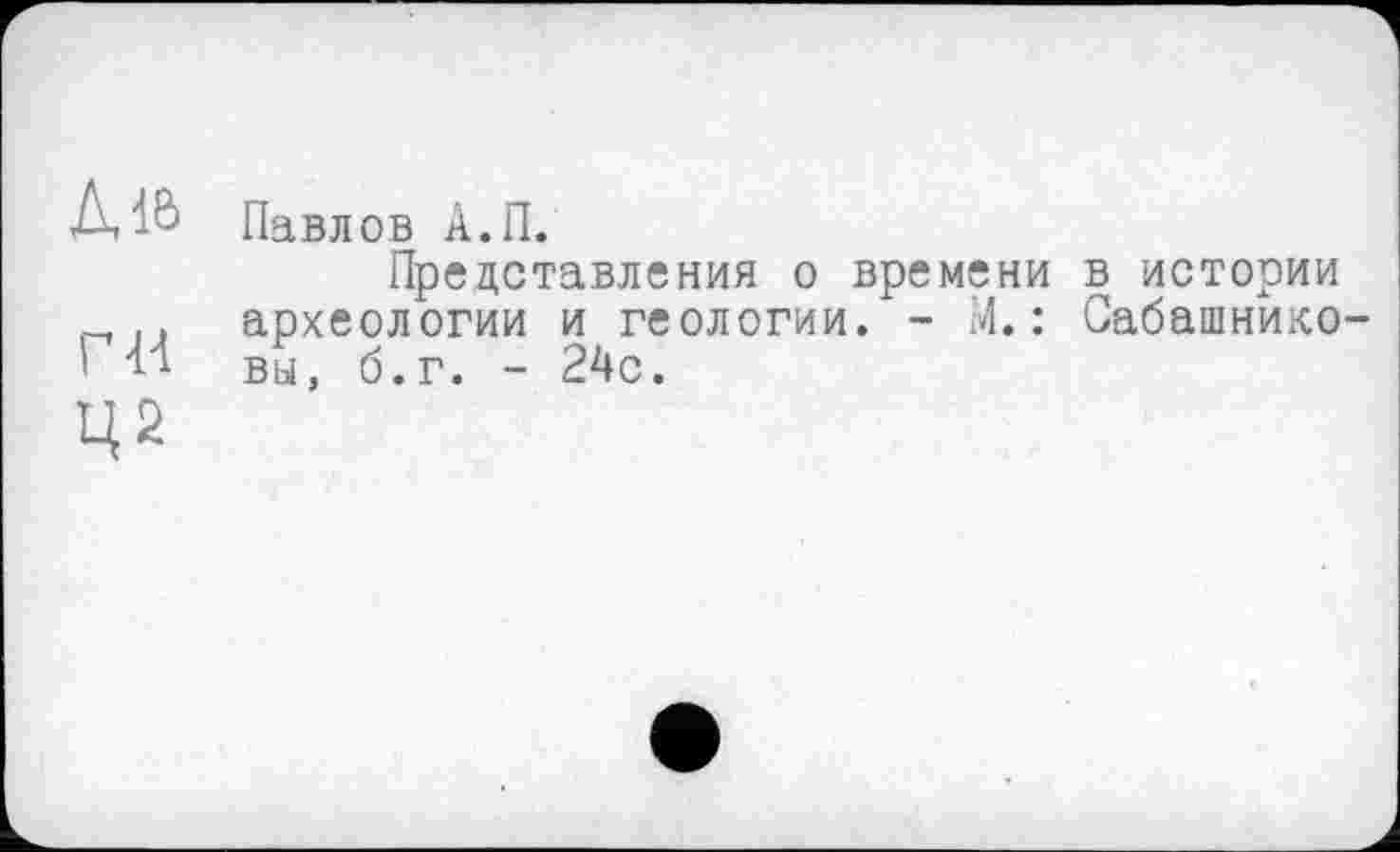 ﻿Дів
ги
Павлов А.П.
Представления о времени в истории археологии и геологии. - М. : Сабашнико вы, б.г. - 24с.